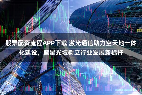 股票配资流程APP下载 激光通信助力空天地一体化建设，蓝星光域树立行业发展新标杆