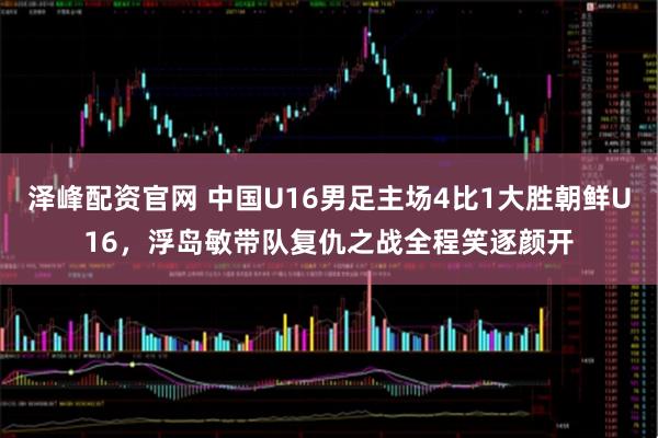 泽峰配资官网 中国U16男足主场4比1大胜朝鲜U16，浮岛敏带队复仇之战全程笑逐颜开
