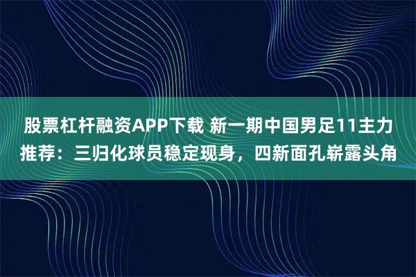 股票杠杆融资APP下载 新一期中国男足11主力推荐：三归化球员稳定现身，四新面孔崭露头角