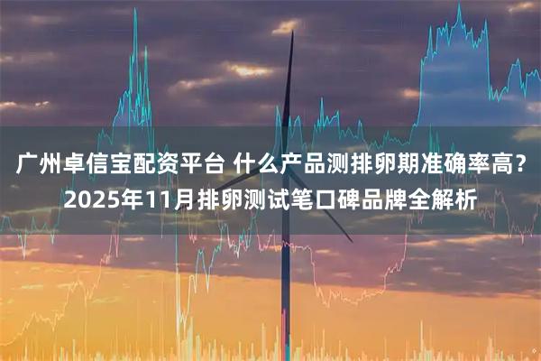 广州卓信宝配资平台 什么产品测排卵期准确率高？2025年11月排卵测试笔口碑品牌全解析