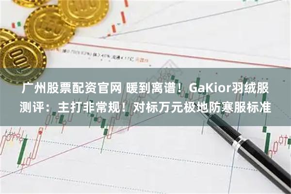 广州股票配资官网 暖到离谱！GaKior羽绒服测评：主打非常规！对标万元极地防寒服标准