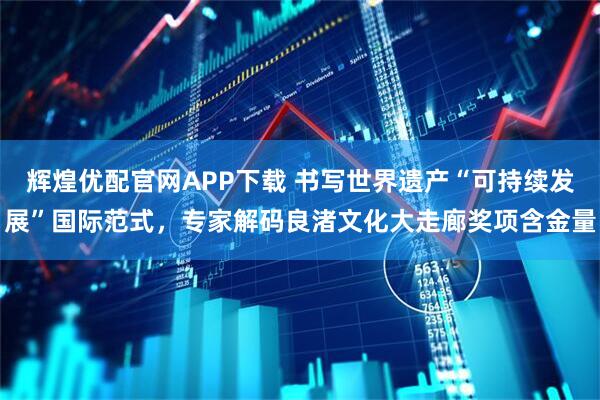 辉煌优配官网APP下载 书写世界遗产“可持续发展”国际范式，专家解码良渚文化大走廊奖项含金量
