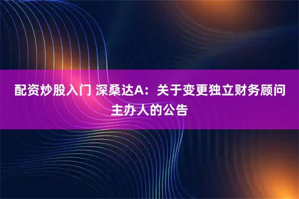 配资炒股入门 深桑达A：关于变更独立财务顾问主办人的公告