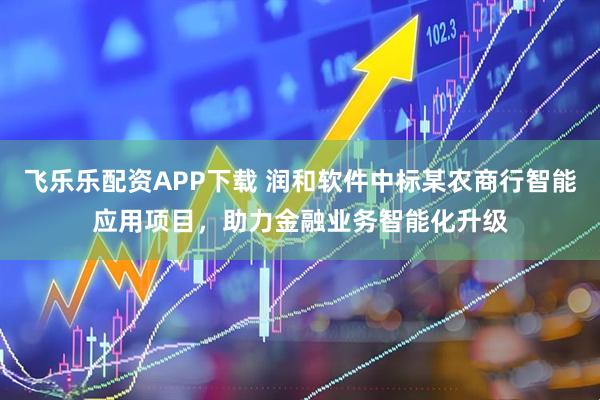 飞乐乐配资APP下载 润和软件中标某农商行智能应用项目，助力金融业务智能化升级