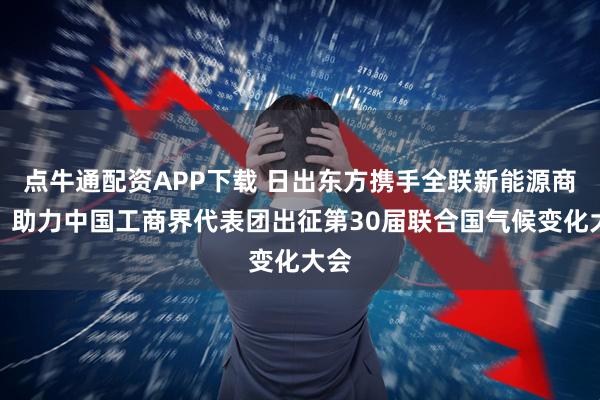 点牛通配资APP下载 日出东方携手全联新能源商会，助力中国工商界代表团出征第30届联合国气候变化大会