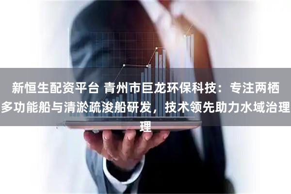 新恒生配资平台 青州市巨龙环保科技：专注两栖多功能船与清淤疏浚船研发，技术领先助力水域治理