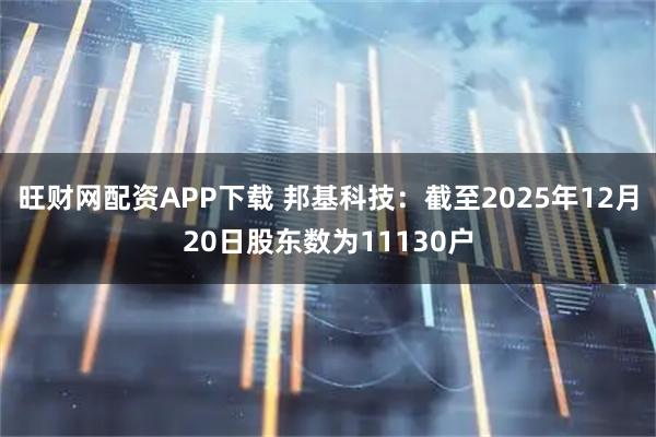 旺财网配资APP下载 邦基科技：截至2025年12月20日股东数为11130户