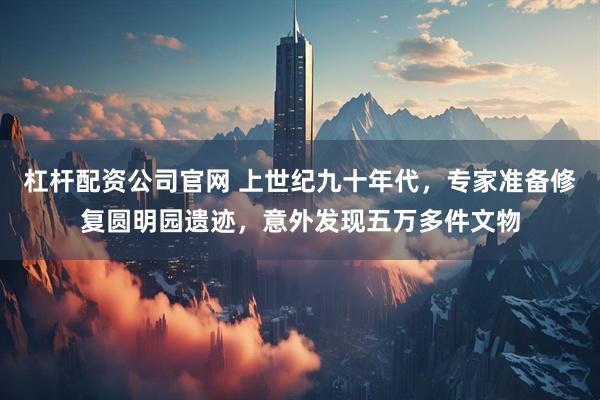 杠杆配资公司官网 上世纪九十年代，专家准备修复圆明园遗迹，意外发现五万多件文物