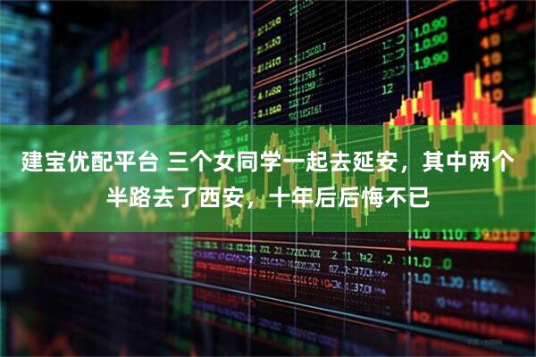 建宝优配平台 三个女同学一起去延安，其中两个半路去了西安，十年后后悔不已