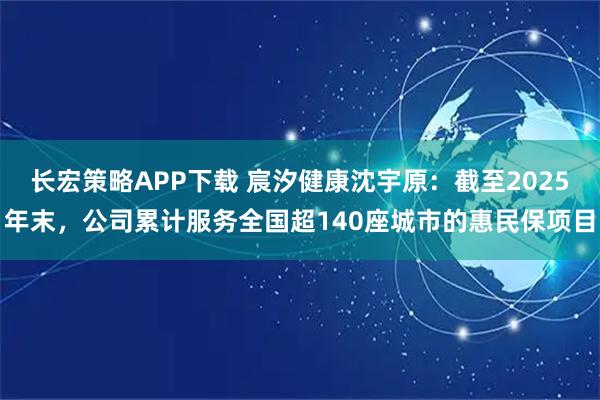 长宏策略APP下载 宸汐健康沈宇原：截至2025年末，公司累计服务全国超140座城市的惠民保项目