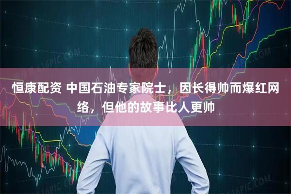 恒康配资 中国石油专家院士，因长得帅而爆红网络，但他的故事比人更帅