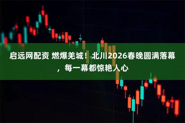 启远网配资 燃爆羌城！北川2026春晚圆满落幕，每一幕都惊艳人心