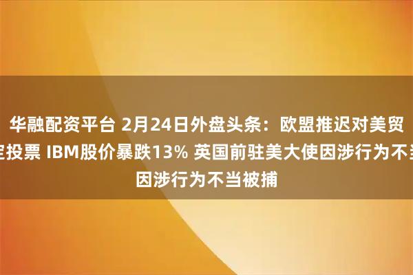 华融配资平台 2月24日外盘头条：欧盟推迟对美贸易协定投票 IBM股价暴跌13% 英国前驻美大使因涉行为不当被捕