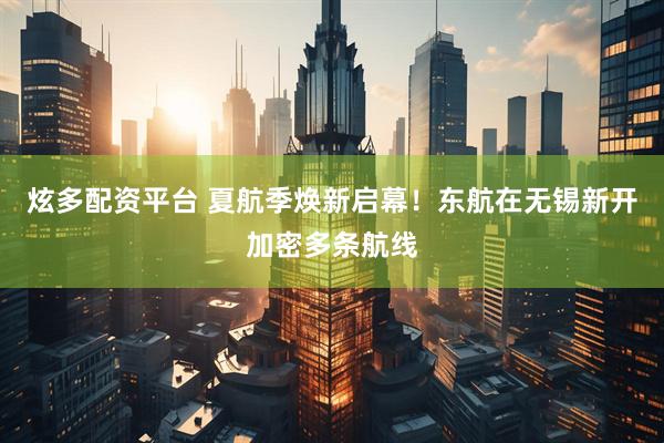 炫多配资平台 夏航季焕新启幕！东航在无锡新开加密多条航线