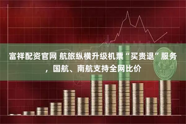 富祥配资官网 航旅纵横升级机票“买贵退”服务，国航、南航支持全网比价