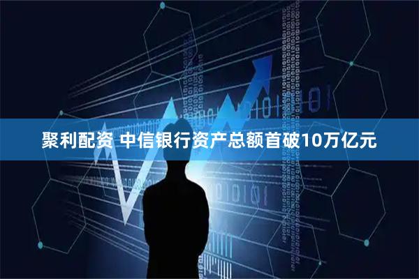 聚利配资 中信银行资产总额首破10万亿元
