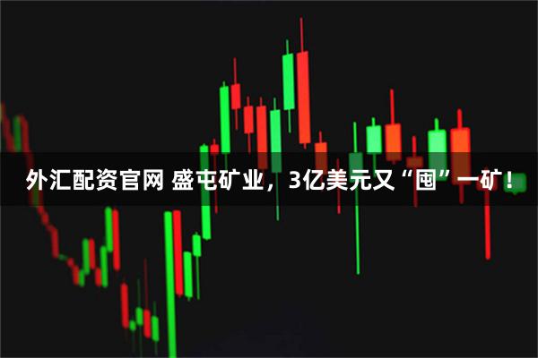 外汇配资官网 盛屯矿业，3亿美元又“囤”一矿！