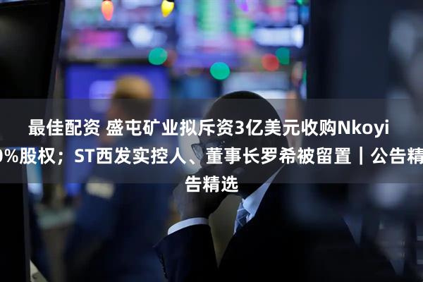 最佳配资 盛屯矿业拟斥资3亿美元收购Nkoyi 50%股权；ST西发实控人、董事长罗希被留置｜公告精选