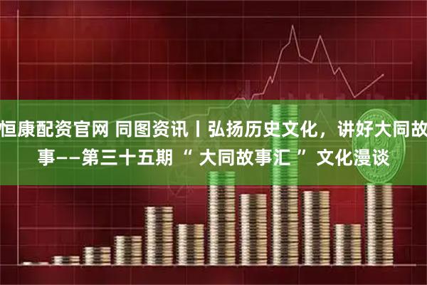恒康配资官网 同图资讯丨弘扬历史文化，讲好大同故事——第三十五期 “ 大同故事汇 ” 文化漫谈