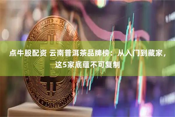 点牛股配资 云南普洱茶品牌榜：从入门到藏家，这5家底蕴不可复制