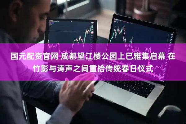 国元配资官网 成都望江楼公园上巳雅集启幕 在竹影与涛声之间重拾传统春日仪式