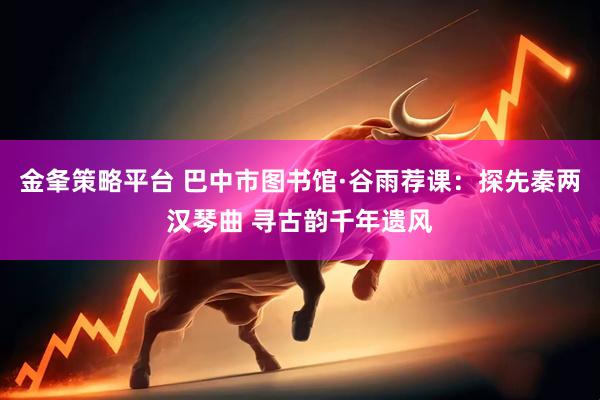 金夆策略平台 巴中市图书馆·谷雨荐课：探先秦两汉琴曲 寻古韵千年遗风