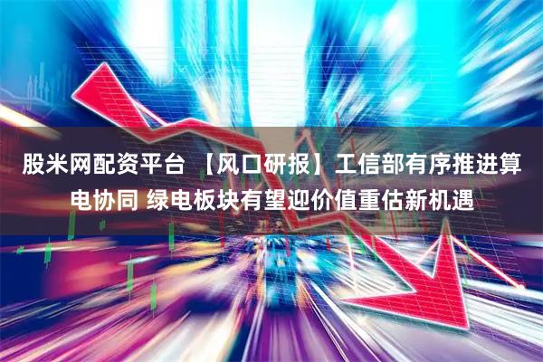 股米网配资平台 【风口研报】工信部有序推进算电协同 绿电板块有望迎价值重估新机遇