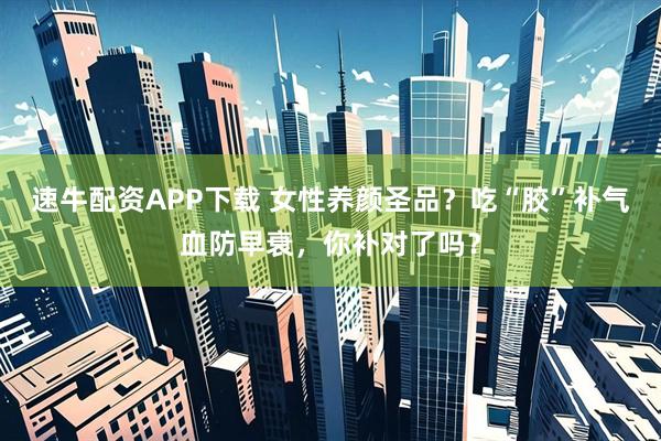 速牛配资APP下载 女性养颜圣品？吃“胶”补气血防早衰，你补对了吗？