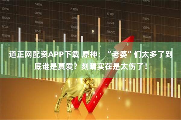 道正网配资APP下载 原神：“老婆”们太多了到底谁是真爱？刻晴实在是太伤了！