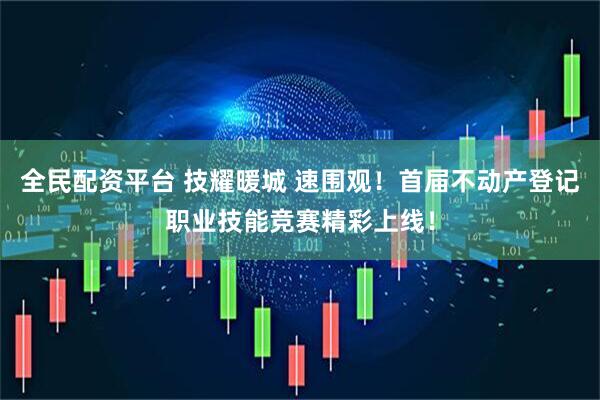 全民配资平台 技耀暖城 速围观！首届不动产登记职业技能竞赛精彩上线！