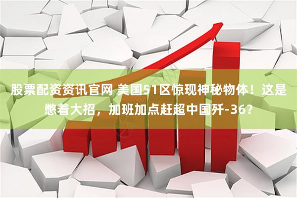 股票配资资讯官网 美国51区惊现神秘物体！这是憋着大招，加班加点赶超中国歼-36？