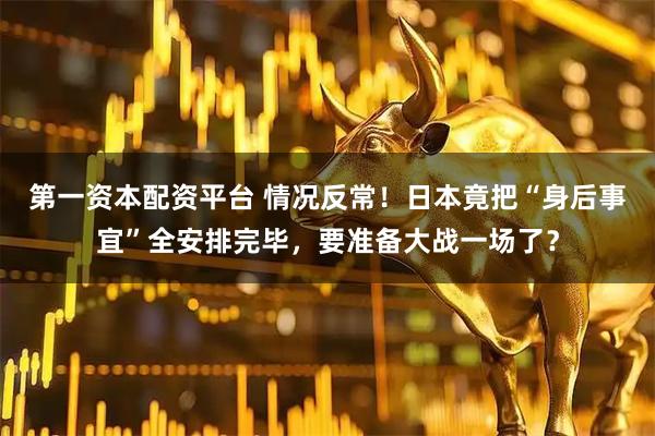 第一资本配资平台 情况反常！日本竟把“身后事宜”全安排完毕，要准备大战一场了？