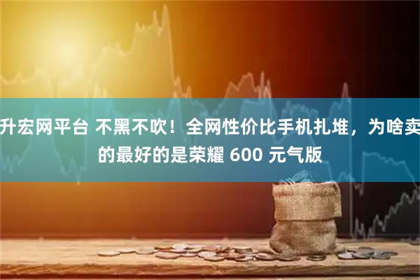 升宏网平台 不黑不吹！全网性价比手机扎堆，为啥卖的最好的是荣耀 600 元气版